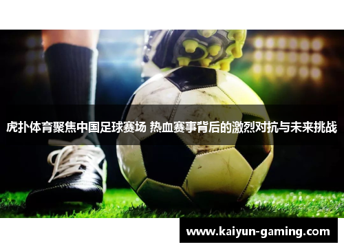 虎扑体育聚焦中国足球赛场 热血赛事背后的激烈对抗与未来挑战